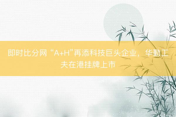 即时比分网 “A+H”再添科技巨头企业,华勤工夫在港挂牌上市