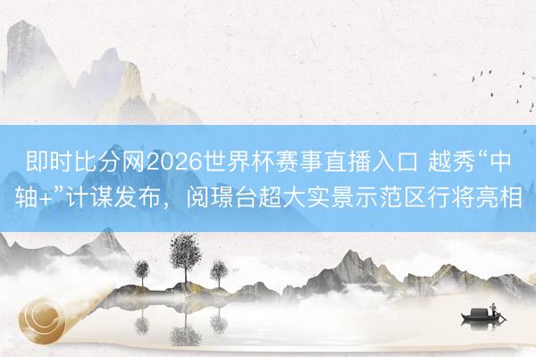 即时比分网2026世界杯赛事直播入口 越秀“中轴+”计谋发布,阅璟台超大实景示范区行将亮相