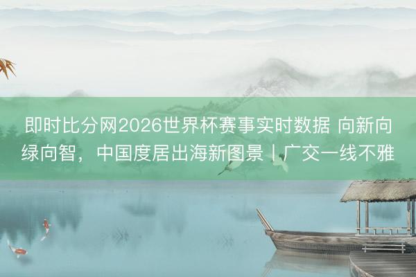 即时比分网2026世界杯赛事实时数据 向新向绿向智,中国度居出海新图景丨广交一线不雅