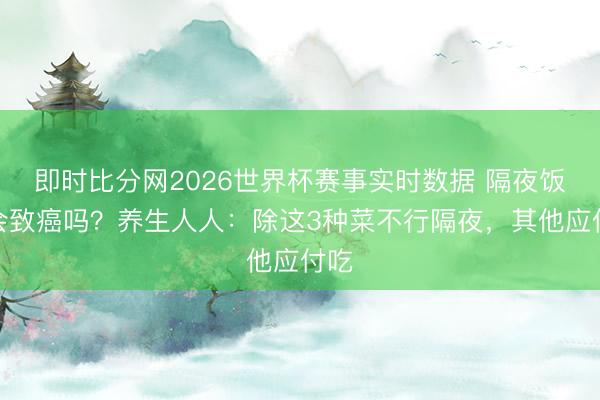 即时比分网2026世界杯赛事实时数据 隔夜饭菜会致癌吗?养生人人:除这3种菜不行隔夜,其他应付吃