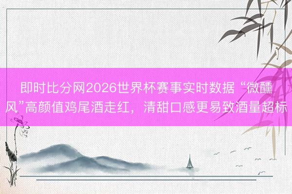 即时比分网2026世界杯赛事实时数据 “微醺风”高颜值鸡尾酒走红，清甜口感更易致酒量超标
