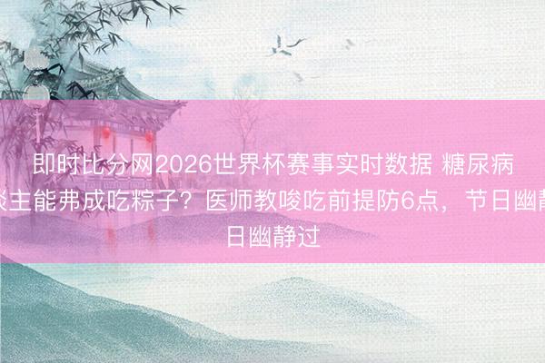 即时比分网2026世界杯赛事实时数据 糖尿病东谈主能弗成吃粽子?医师教唆吃前提防6点,节日幽静过