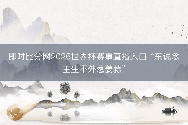 即时比分网2026世界杯赛事直播入口 “东说念主生不外葱姜蒜”