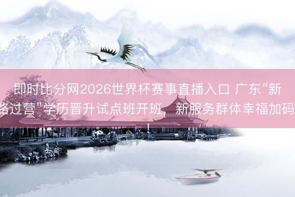 即时比分网2026世界杯赛事直播入口 广东“新路过营”学历晋升试点班开班，新服务群体幸福加码！