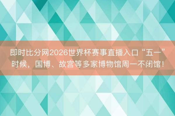 即时比分网2026世界杯赛事直播入口 “五一”时候,国博、故宫等多家博物馆周一不闭馆!