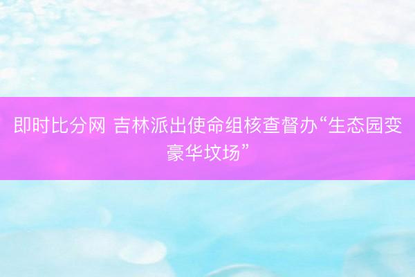 即时比分网 吉林派出使命组核查督办“生态园变豪华坟场”