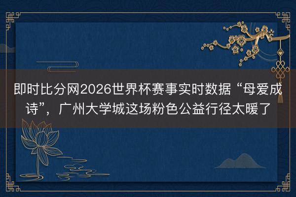 即时比分网2026世界杯赛事实时数据 “母爱成诗”，广州大学城这场粉色公益行径太暖了