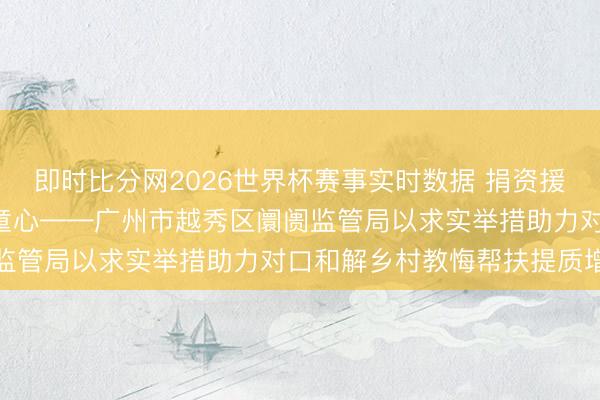 即时比分网2026世界杯赛事实时数据 捐资援建焕新貌 爱心助教润童心——广州市越秀区阛阓监管局以求实举措助力对口和解乡村教悔帮扶提质增效