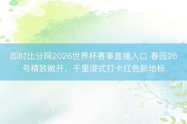 即时比分网2026世界杯赛事直播入口 春园26号精致敞开,千里浸式打卡红色新地标