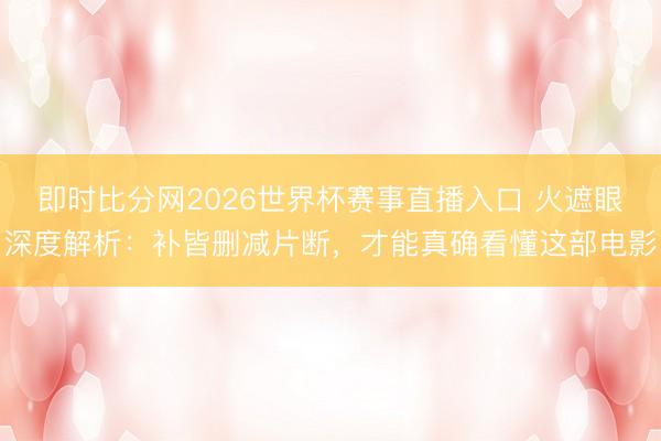 即时比分网2026世界杯赛事直播入口 火遮眼深度解析:补皆删减片断,才能真确看懂这部电影
