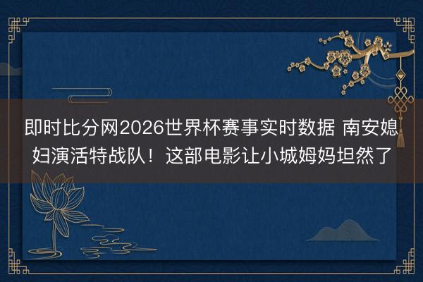 即时比分网2026世界杯赛事实时数据 南安媳妇演活特战队！这部电影让小城姆妈坦然了