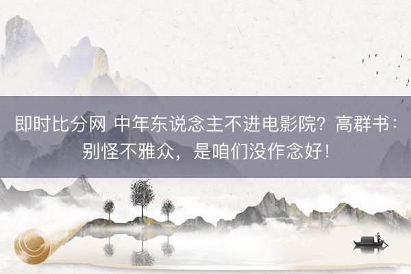 即时比分网 中年东说念主不进电影院？高群书：别怪不雅众，是咱们没作念好！