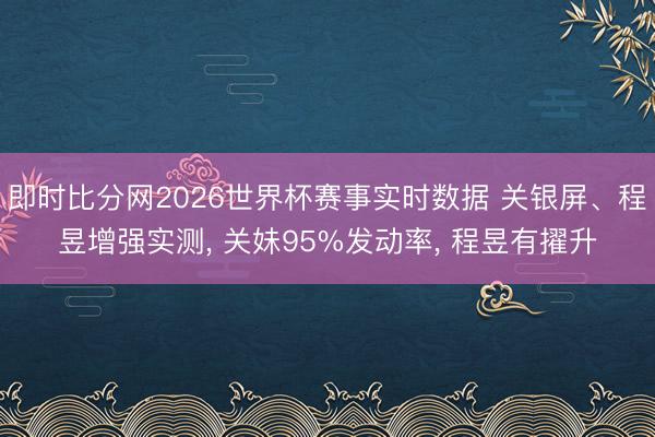 即时比分网2026世界杯赛事实时数据 关银屏、程昱增强实测, 关妹95%发动率, 程昱有擢升