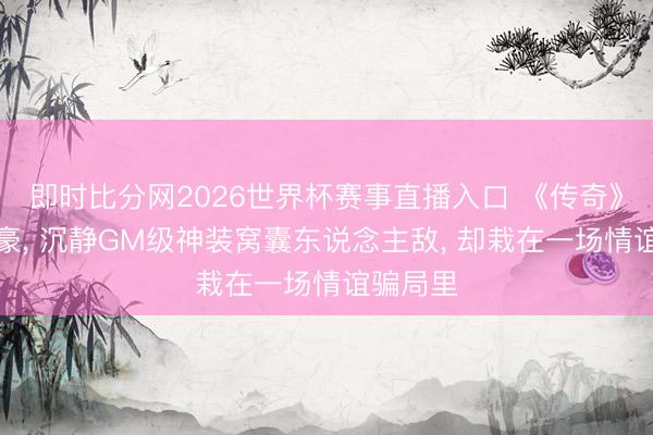 即时比分网2026世界杯赛事直播入口 《传奇》初代神豪, 沉静GM级神装窝囊东说念主敌, 却栽在一场情谊骗局里