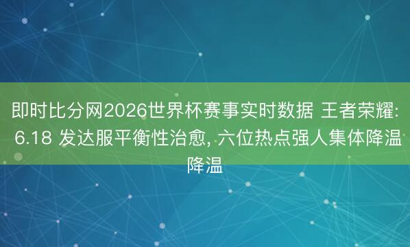 即时比分网2026世界杯赛事实时数据 王者荣耀: 6.18 发达服平衡性治愈， 六位热点强人集体降温
