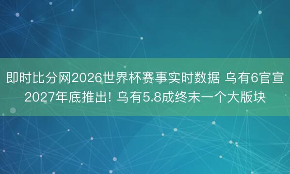 即时比分网2026世界杯赛事实时数据 乌有6官宣2027年底推出! 乌有5.8成终末一个大版块