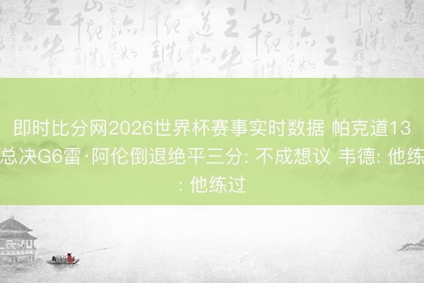 即时比分网2026世界杯赛事实时数据 帕克道13年总决G6雷·阿伦倒退绝平三分: 不成想议 韦德: 他练过