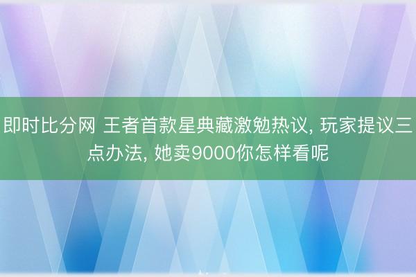即时比分网 王者首款星典藏激勉热议, 玩家提议三点办法, 她卖9000你怎样看呢