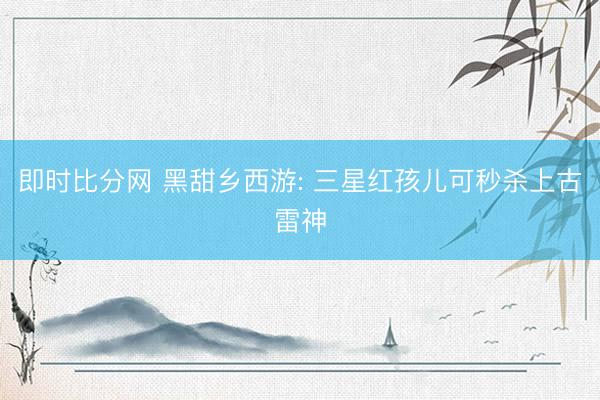 即时比分网 黑甜乡西游: 三星红孩儿可秒杀上古雷神