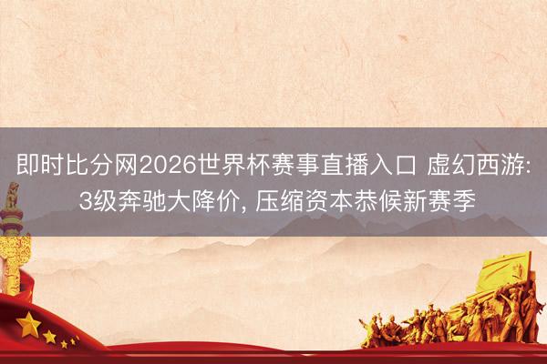 即时比分网2026世界杯赛事直播入口 虚幻西游: 3级奔驰大降价, 压缩资本恭候新赛季