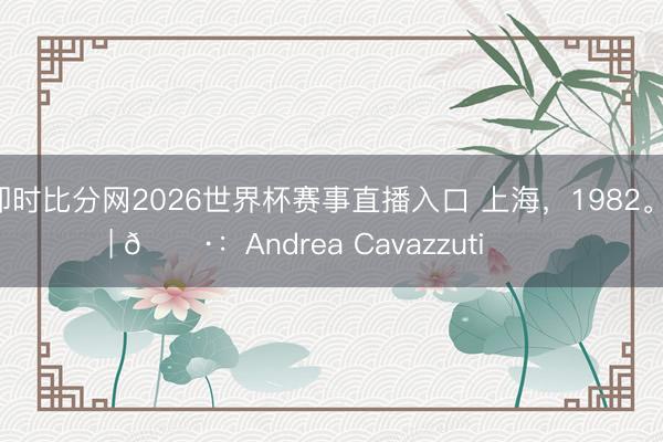 即时比分网2026世界杯赛事直播入口 上海，1982。 | 📷：Andrea Cavazzuti ​​​