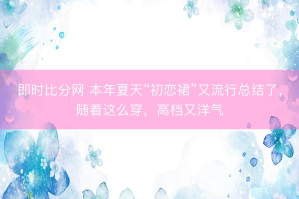 即时比分网 本年夏天“初恋裙”又流行总结了，随着这么穿，高档又洋气