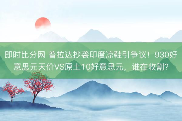 即时比分网 普拉达抄袭印度凉鞋引争议！930好意思元天价VS原土10好意思元，谁在收割？