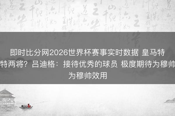 即时比分网2026世界杯赛事实时数据 皇马特意多特两将?吕迪格:接待优秀的球员 极度期待为穆帅效用
