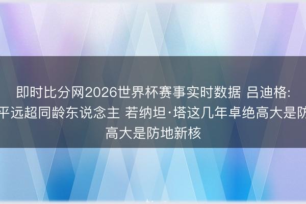 即时比分网2026世界杯赛事实时数据 吕迪格:布朗水平远超同龄东说念主 若纳坦·塔这几年卓绝高大是防地新核