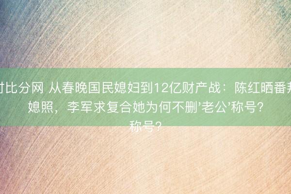 即时比分网 从春晚国民媳妇到12亿财产战:陈红晒番邦儿媳照,李军求复合她为何不删'老公'称号?
