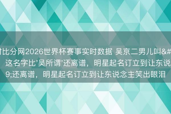 即时比分网2026世界杯赛事实时数据 吴京二男儿叫'吴虑'！网友：这名字比'吴所谓'还离谱，明星起名订立到让东说念主笑出眼泪
