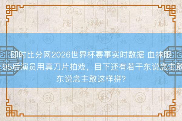 即时比分网2026世界杯赛事实时数据 血抹眼镜背后：95后演员用真刀片拍戏，目下还有若干东说念主敢这样拼？