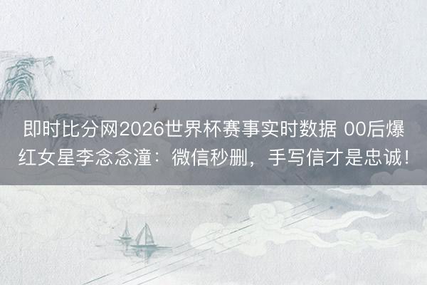 即时比分网2026世界杯赛事实时数据 00后爆红女星李念念潼:微信秒删,手写信才是忠诚!