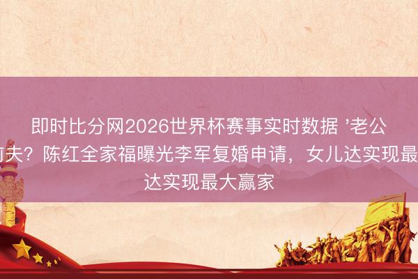 即时比分网2026世界杯赛事实时数据 '老公'已经前夫?陈红全家福曝光李军复婚申请,女儿达实现最大赢家